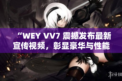 “WEY VV7 震撼发布最新宣传视频，彰显豪华与性能的完美融合！”