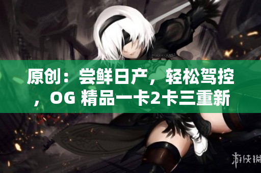 原创：尝鲜日产，轻松驾控，OG 精品一卡2卡三重新魅力