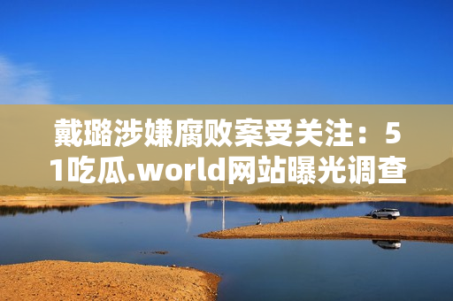 戴璐涉嫌腐败案受关注：51吃瓜.world网站曝光调查结果