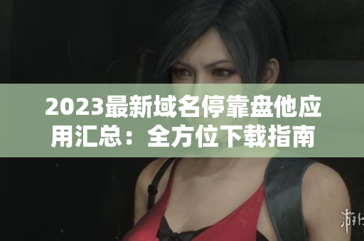 2023最新域名停靠盘他应用汇总：全方位下载指南
