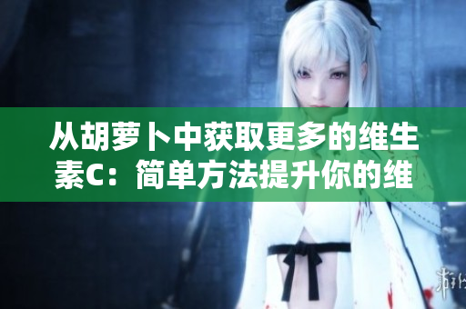 从胡萝卜中获取更多的维生素C：简单方法提升你的维生素C摄入量