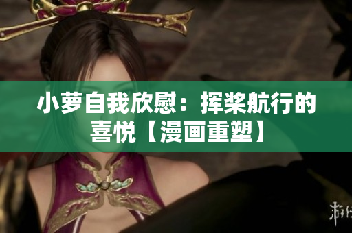 小萝自我欣慰：挥桨航行的喜悦【漫画重塑】