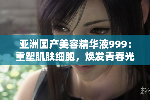 亚洲国产美容精华液999：重塑肌肤细胞，焕发青春光彩