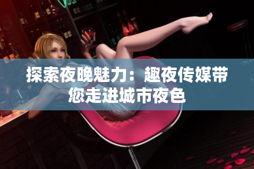 探索夜晚魅力：趣夜传媒带您走进城市夜色