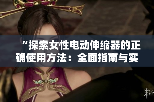 “探索女性电动伸缩器的正确使用方法：全面指南与实用技巧”