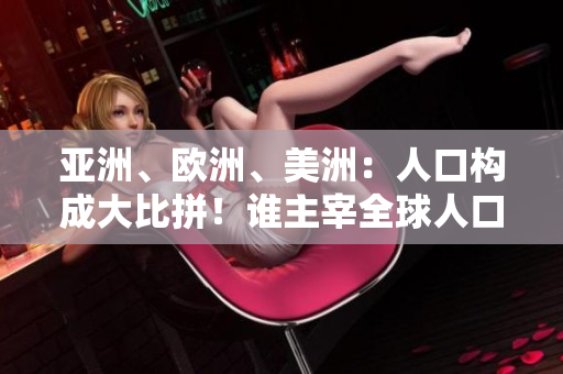 亚洲、欧洲、美洲：人口构成大比拼！谁主宰全球人口格局？