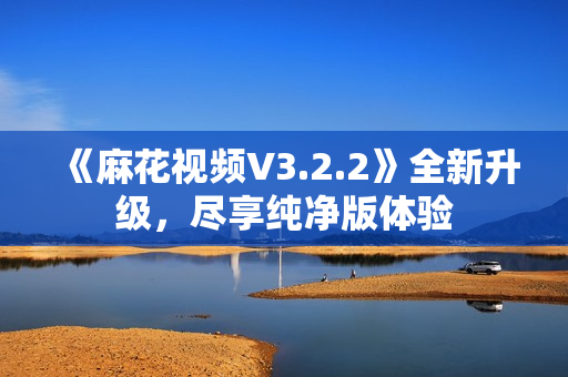 《麻花视频V3.2.2》全新升级，尽享纯净版体验