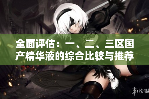 全面评估：一、二、三区国产精华液的综合比较与推荐