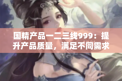 国精产品一二三线999：提升产品质量，满足不同需求
