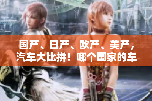 国产、日产、欧产、美产，汽车大比拼！哪个国家的车型更胜一筹？