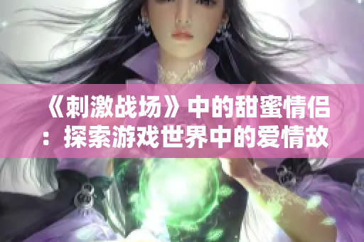 《刺激战场》中的甜蜜情侣：探索游戏世界中的爱情故事