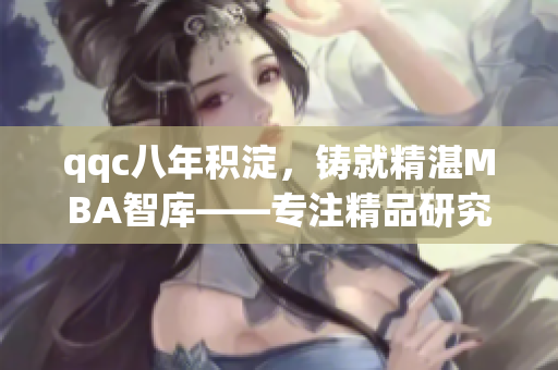 qqc八年积淀，铸就精湛MBA智库——专注精品研究、积蓄智慧、服务卓越