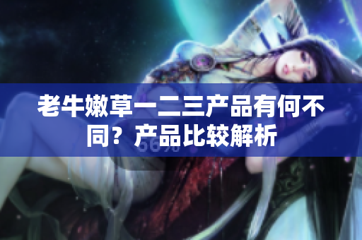 老牛嫩草一二三产品有何不同？产品比较解析