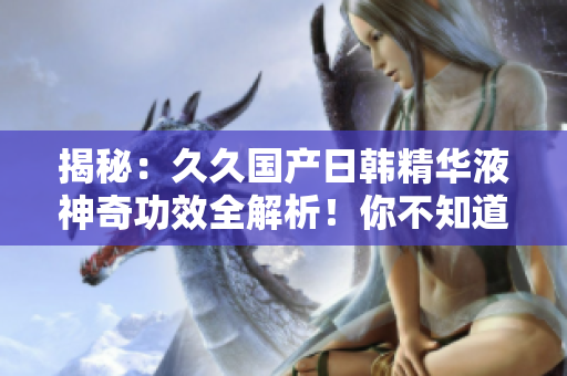 揭秘：久久国产日韩精华液神奇功效全解析！你不知道的惊人效果揭秘！
