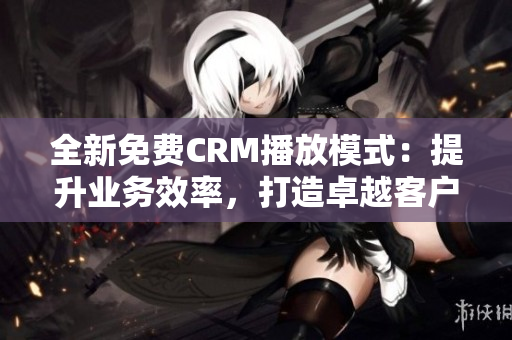 全新免费CRM播放模式：提升业务效率，打造卓越客户关系