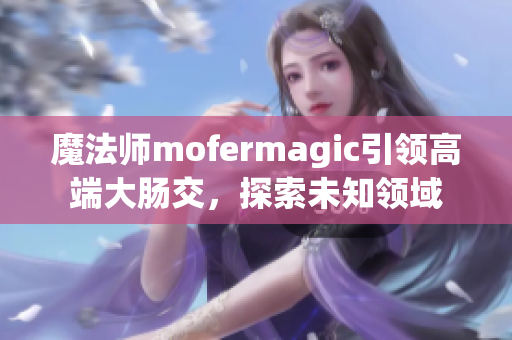 魔法师mofermagic引领高端大肠交，探索未知领域