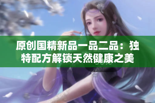 原创国精新品一品二品：独特配方解锁天然健康之美