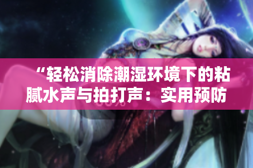 “轻松消除潮湿环境下的粘腻水声与拍打声：实用预防技巧分享”