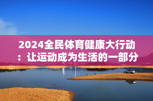 2024全民体育健康大行动：让运动成为生活的一部分