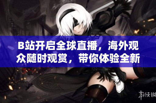 B站开启全球直播，海外观众随时观赏，带你体验全新互动直播体验