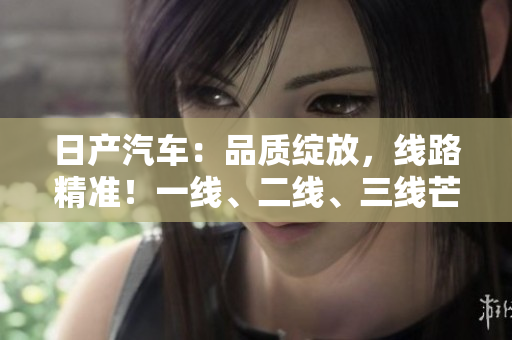日产汽车：品质绽放，线路精准！一线、二线、三线芒，精品巡礼