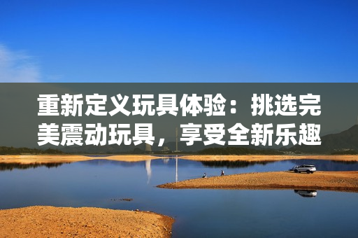 重新定义玩具体验：挑选完美震动玩具，享受全新乐趣