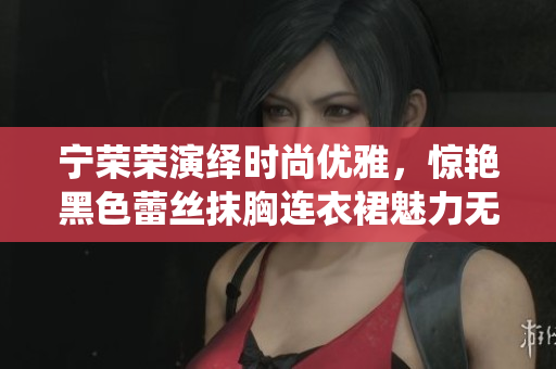宁荣荣演绎时尚优雅，惊艳黑色蕾丝抹胸连衣裙魅力无限
