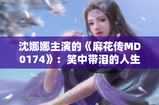 沈娜娜主演的《麻花传MD0174》：笑中带泪的人生剧场