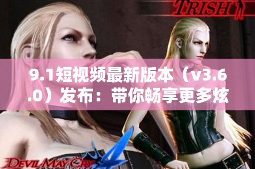 9.1短视频最新版本（v3.6.0）发布：带你畅享更多炫酷特效和创意功能！