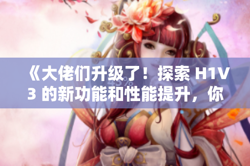 《大佬们升级了！探索 H1V3 的新功能和性能提升，你不容错过》