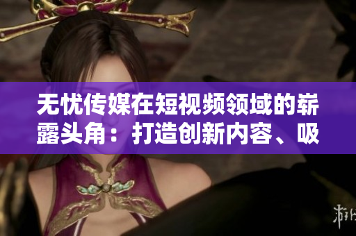 无忧传媒在短视频领域的崭露头角：打造创新内容、吸引海量用户