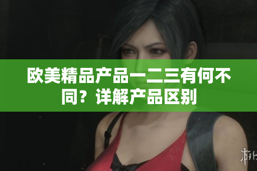 欧美精品产品一二三有何不同？详解产品区别