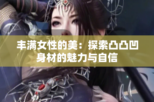 丰满女性的美：探索凸凸凹身材的魅力与自信