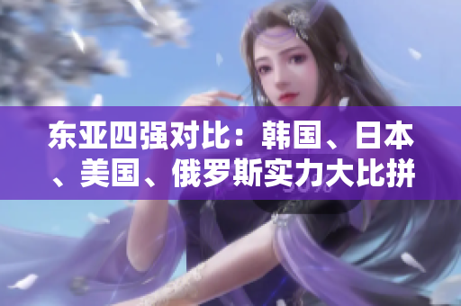 东亚四强对比：韩国、日本、美国、俄罗斯实力大比拼