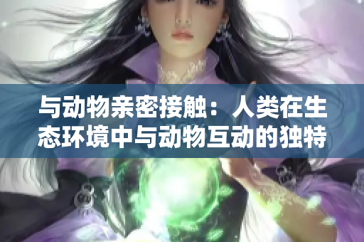 与动物亲密接触：人类在生态环境中与动物互动的独特体验