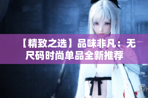 【精致之选】品味非凡：无尺码时尚单品全新推荐
