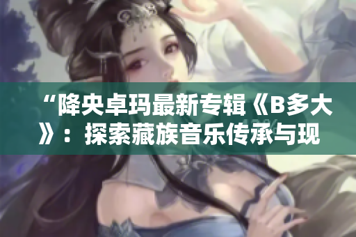 “降央卓玛最新专辑《B多大》：探索藏族音乐传承与现代融合”