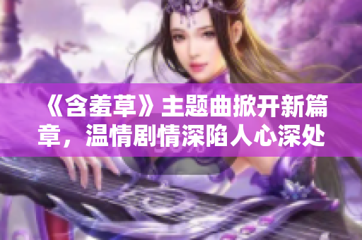 《含羞草》主题曲掀开新篇章，温情剧情深陷人心深处