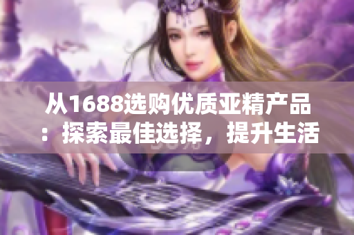 从1688选购优质亚精产品：探索最佳选择，提升生活品质