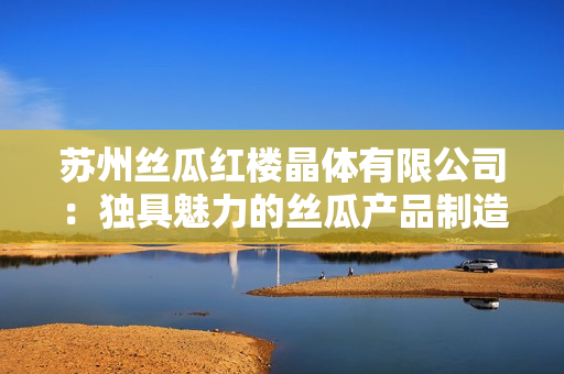 苏州丝瓜红楼晶体有限公司：独具魅力的丝瓜产品制造商