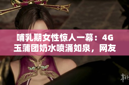 哺乳期女性惊人一幕：4G玉蒲团奶水喷涌如泉，网友惊呼不已！