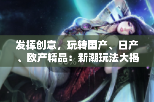 发挥创意，玩转国产、日产、欧产精品：新潮玩法大揭秘