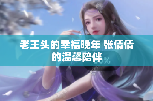 老王头的幸福晚年 张倩倩的温馨陪伴