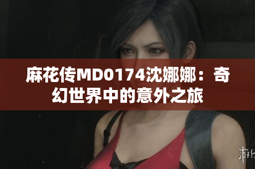 麻花传MD0174沈娜娜：奇幻世界中的意外之旅