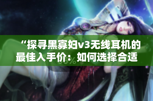 “探寻黑寡妇v3无线耳机的最佳入手价：如何选择合适的价格点？”