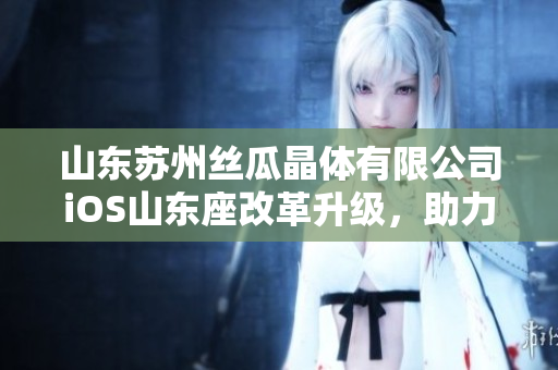 山东苏州丝瓜晶体有限公司iOS山东座改革升级，助力科技创新