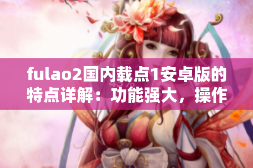 fulao2国内载点1安卓版的特点详解：功能强大，操作简便，更新及时，安全稳定