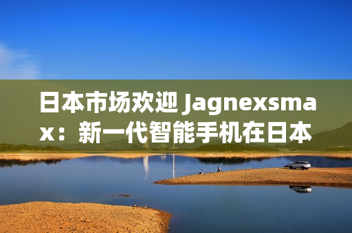 日本市场欢迎 Jagnexsmax：新一代智能手机在日本掀起热潮