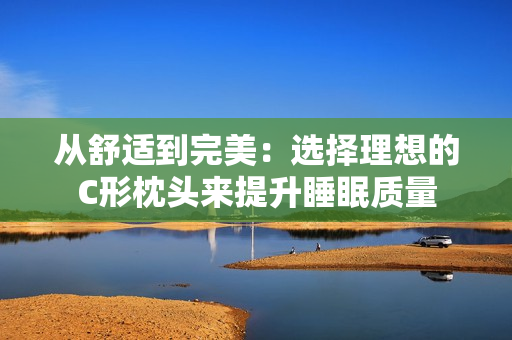 从舒适到完美：选择理想的C形枕头来提升睡眠质量