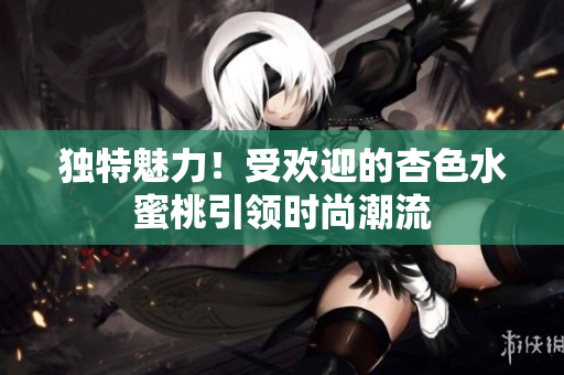 独特魅力！受欢迎的杏色水蜜桃引领时尚潮流